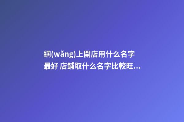 網(wǎng)上開店用什么名字最好 店鋪取什么名字比較旺,起名之家